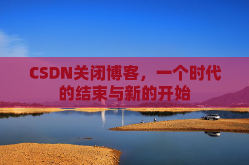 CSDN关闭博客，一个时代的结束与新的开始